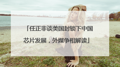 任正非谈美国封锁下中国芯片发展，外媒争相解读