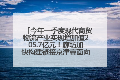 今年一季度现代商贸物流产业实现增加值205.7亿元！廊坊加快构建链接京津冀面向全世界的物流通道