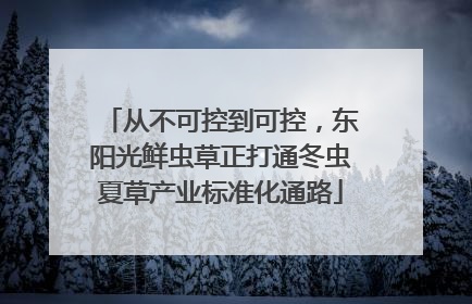 从不可控到可控，东阳光鲜虫草正打通冬虫夏草产业标准化通路