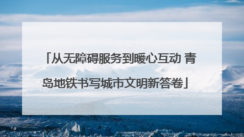 从无障碍服务到暖心互动 青岛地铁书写城市文明新答卷