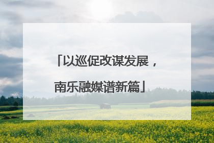以巡促改谋发展，南乐融媒谱新篇