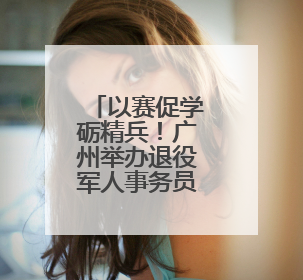 以赛促学砺精兵！广州举办退役军人事务员职业技能竞赛