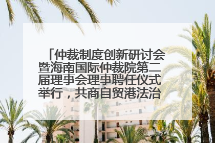 仲裁制度创新研讨会暨海南国际仲裁院第二届理事会理事聘任仪式举行，共商自贸港法治建设新路径