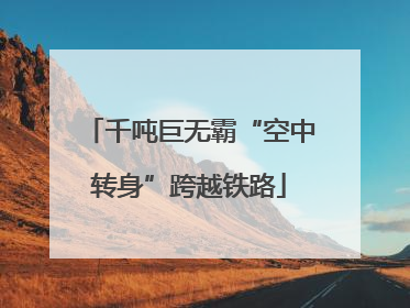 千吨巨无霸“空中转身”跨越铁路