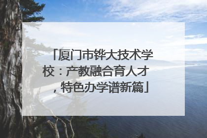 厦门市铧大技术学校：产教融合育人才，特色办学谱新篇