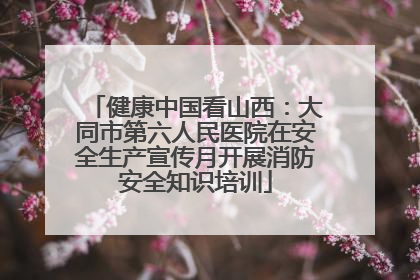 健康中国看山西：大同市第六人民医院在安全生产宣传月开展消防安全知识培训