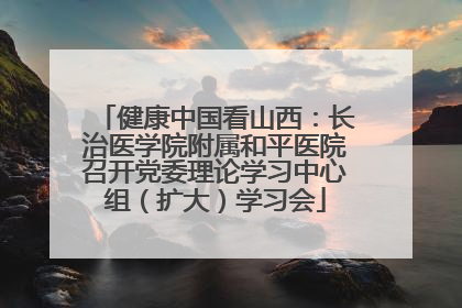 健康中国看山西：长治医学院附属和平医院召开党委理论学习中心组（扩大）学习会