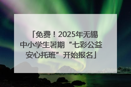 免费！2025年无锡中小学生暑期“七彩公益安心托班”开始报名