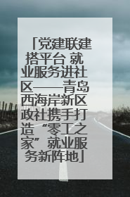 党建联建搭平台 就业服务进社区——青岛西海岸新区政社携手打造“零工之家”就业服务新阵地
