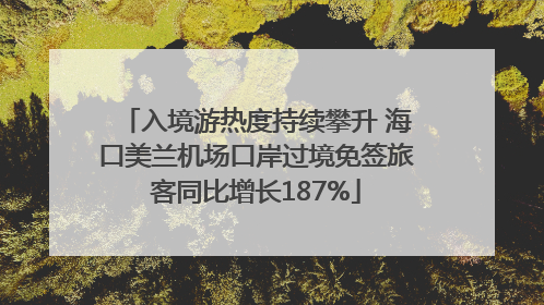 入境游热度持续攀升 海口美兰机场口岸过境免签旅客同比增长187%