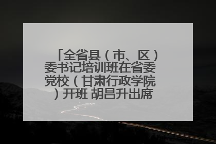 全省县（市、区）委书记培训班在省委党校（甘肃行政学院）开班 胡昌升出席开班式并讲话