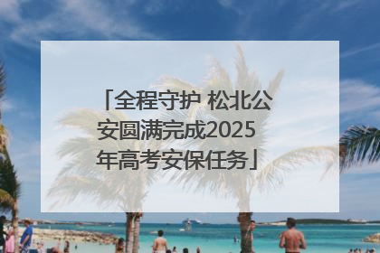 全程守护 松北公安圆满完成2025年高考安保任务