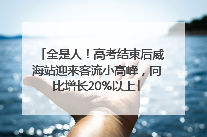 全是人！高考结束后威海站迎来客流小高峰，同比增长20%以上