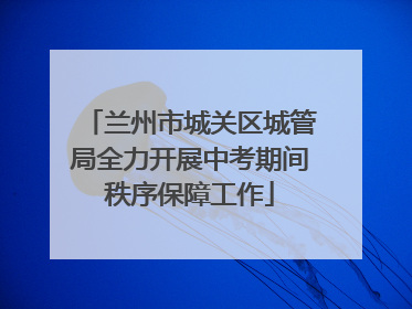 兰州市城关区城管局全力开展中考期间秩序保障工作