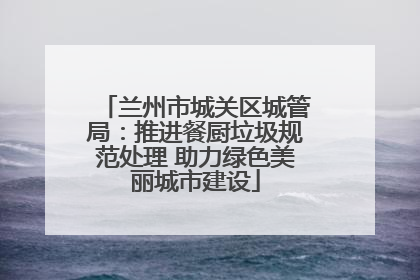兰州市城关区城管局：推进餐厨垃圾规范处理 助力绿色美丽城市建设