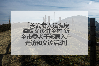 关爱老人送健康 温暖义诊进乡村 新乡市委老干部局入户走访和义诊活动