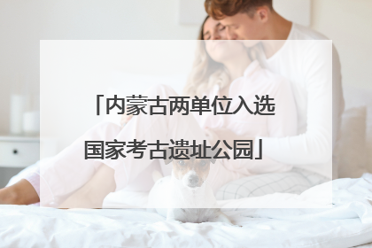 内蒙古两单位入选国家考古遗址公园