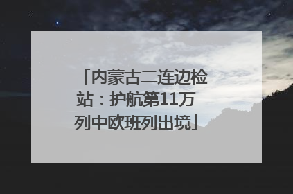 内蒙古二连边检站：护航第11万列中欧班列出境