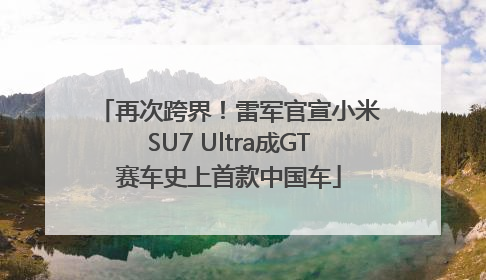 再次跨界！雷军官宣小米SU7 Ultra成GT赛车史上首款中国车