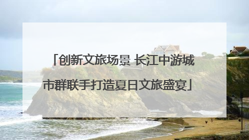 创新文旅场景 长江中游城市群联手打造夏日文旅盛宴