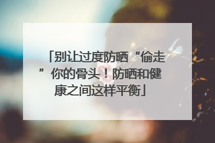 别让过度防晒“偷走”你的骨头！防晒和健康之间这样平衡