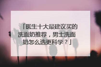 医生十大最建议买的洗面奶推荐，男士洗面奶怎么选更科学？