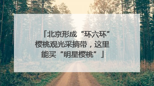 北京形成“环六环”樱桃观光采摘带，这里能买“明星樱桃”