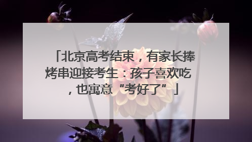 北京高考结束，有家长捧烤串迎接考生：孩子喜欢吃，也寓意“考好了”