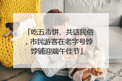 吃五毒饼、共话民俗，市民游客在老字号饽饽铺迎端午佳节