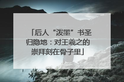后人“泼墨”书圣归隐地：对王羲之的崇拜刻在骨子里