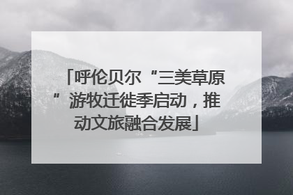呼伦贝尔“三美草原”游牧迁徙季启动，推动文旅融合发展