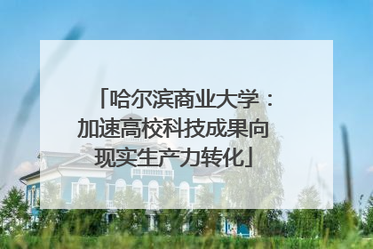 哈尔滨商业大学：加速高校科技成果向现实生产力转化