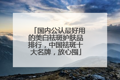 国内公认最好用的美白祛斑护肤品排行，中国祛斑十大名牌，放心囤