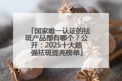 国家唯一认证的祛斑产品都有哪个？公开：2025十大超强祛斑提亮榜单