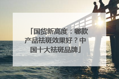 国货新高度：哪款产品祛斑效果好？中国十大祛斑品牌
