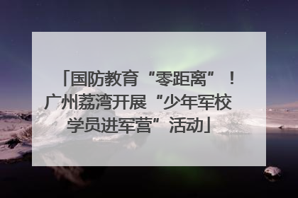 国防教育“零距离”！广州荔湾开展“少年军校学员进军营”活动