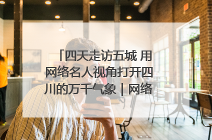 四天走访五城 用网络名人视角打开四川的万千气象｜网络名人四川行