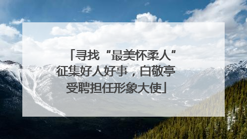 寻找“最美怀柔人”征集好人好事，白敬亭受聘担任形象大使