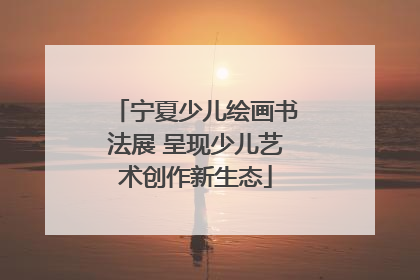 宁夏少儿绘画书法展 呈现少儿艺术创作新生态