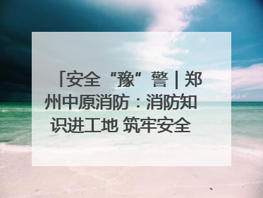 安全“豫”警｜郑州中原消防：消防知识进工地 筑牢安全“防火墙”