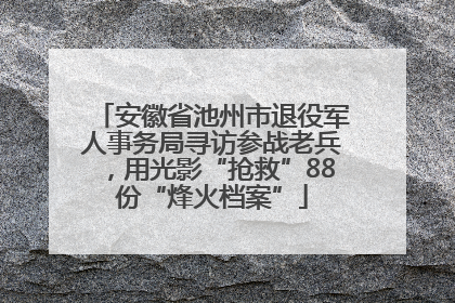 安徽省池州市退役军人事务局寻访参战老兵，用光影“抢救”88份“烽火档案”