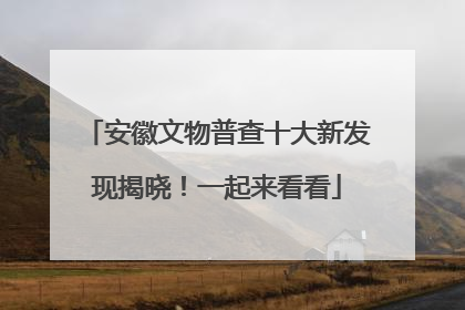 安徽文物普查十大新发现揭晓！一起来看看