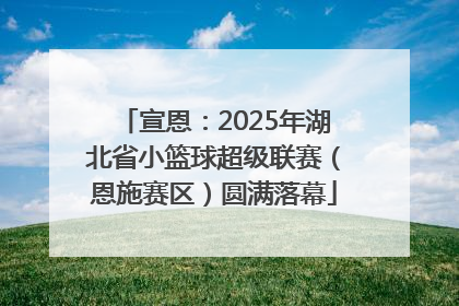 宣恩：2025年湖北省小篮球超级联赛（恩施赛区）圆满落幕