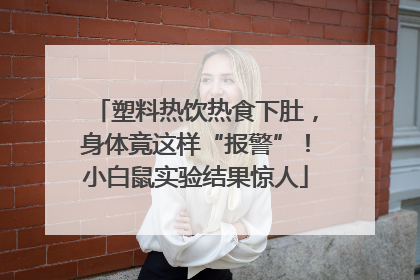 塑料热饮热食下肚，身体竟这样“报警”！小白鼠实验结果惊人