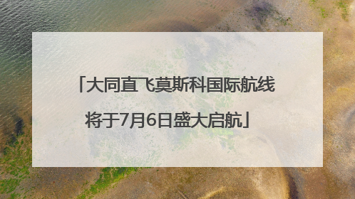 大同直飞莫斯科国际航线将于7月6日盛大启航