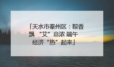 天水市秦州区：粽香飘 “艾”意浓 端午经济“热”起来