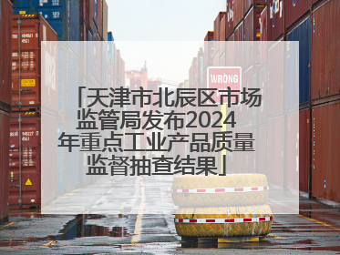 天津市北辰区市场监管局发布2024年重点工业产品质量监督抽查结果