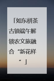如东栟茶古镇端午解锁农文旅融合“新花样”