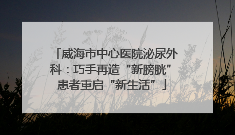 威海市中心医院泌尿外科：巧手再造“新膀胱” 患者重启“新生活”