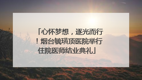 心怀梦想，逐光而行！烟台毓璜顶医院举行住院医师结业典礼
